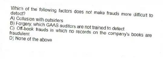 Which of the following factors does not make frauds more difficult to detect?
A) Collusion with outsiders
B) Forgery, which GAAS auditors are not trained to detect
C) Off-book frauds in which no records on the company's books are fraudulent
D) None of the above