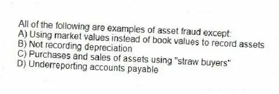 All of the following are examples of asset fraud except:
A) Using market values instead of book values to record assets
B) Not recording depreciation
C) Purchases and sales of assets using "straw buyers"
D) Underreporting accounts payable