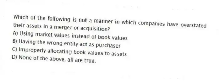 Which of the following is not a manner in which companies have overstated their assets in a merger or acquisition?
A) Using market values instead of book values
B) Having the wrong entity act as purchaser
C) Improperly allocating book values to assets
D) None of the above, all are true.