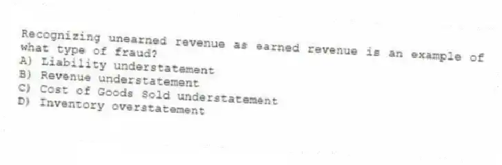 Recognizing unearned revenue as earned revenue is an example of what type of fraud?
A) Liability understatement
B) Revenue understatement
C) Cost of Goods Sold understatement
D) Inventory overstatement