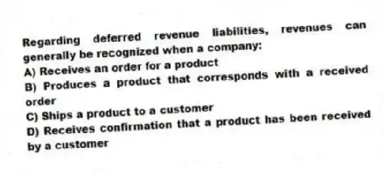 Regarding deferred revenue liabilities, revenues can generally be recognized when a company:
A) Receives an order for a product
B) Produces a product that corresponds with a received order
C) Ships a product to a customer
D) Receives confirmation that a product has been received by a customer