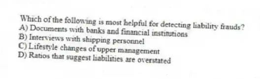 Which of the following is most helpful for detecting liability frauds?
A) Documents with banks and financial institutions
B) Interviews with shipping personnel
C) Lifestyle changes of upper management
D) Ratios that suggest liabilities are overstated