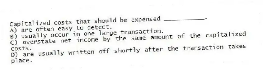 Capitalized costs that should be expensed ___________.
A) are often easy to detect.
B) usually occur in one large transaction.
C) overstate net income by the same amount of the capitalized costs.
D) are usually written off shortly after the transaction takes place.