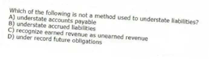 Which of the following is not a method used to understate liabilities?
A) understate accounts payable
B) understate accrued liabilities
C) recognize earned revenue as unearned revenue
D) under record future obligations