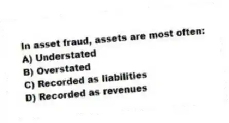 In asset fraud, assets are most often:
A) Understated
B) Overstated
C) Recorded as liabilities
D) Recorded as revenues