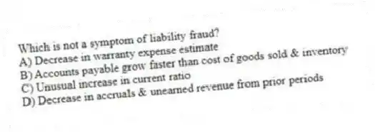 Which is not a symptom of liability fraud?
A) Decrease in warranty expense estimate
B) Accounts payable grow faster than cost of goods sold & inventory
C) Unusual increase in current ratio
D) Decrease in accruals & unearned revenue from prior periods