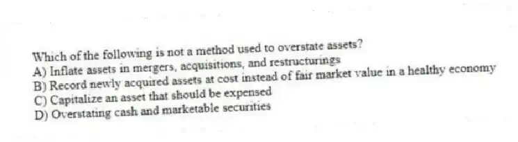 Which of the following is not a method used to overstate assets?
A) Inflate assets in mergers, acquisitions, and restructurings
B) Record newly acquired assets at cost instead of fair market value in a healthy economy
C) Capitalize an asset that should be expensed
D) Overstating cash and marketable securities