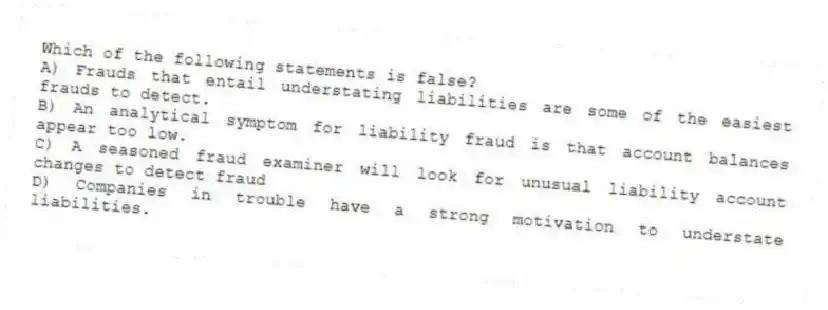 Which of the following statements is false?
A) Frauds that entail understating liabilities are some of the easiest frauds to detect.
B) An analytical symptom for liability fraud is that account balances appear too low.
C) A seasoned fraud examiner will look for unusual liability account changes to detect fraud
D) Companies in trouble have a strong motivation to understate liabilities.