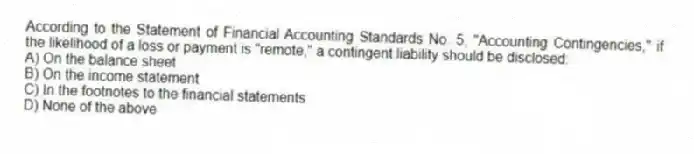 According to the Statement of Financial Accounting Standards No. 5, "Accounting Contingencies," if the likelihood of a loss or payment is "remote," a contingent liability should be disclosed:
A) On the balance sheet
B) On the income statement
C) In the footnotes to the financial statements
D) None of the above