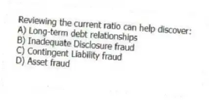 Reviewing the current ratio can help discover:
A) Long-term debt relationships
B) Inadequate Disclosure fraud
C) Contingent Liability fraud
D) Asset fraud