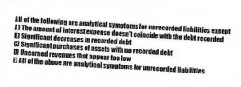 All of the following are analytical symptoms for unrecorded liabilities except
A) The amount of interest expense doesn't coincide with the debt recorded
B) Significant decreases in recorded debt
C) Significant purchases of assets with no recorded debt
D) Unearned revenues that appear too low
E) All of the above are analytical symptoms for unrecorded liabilities