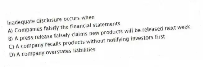 Inadequate disclosure occurs when
A) Companies falsify the financial statements
B) A press release falsely claims new products will be released next week
C) A company recalls products without notifying investors first
D) A company overstates liabilities