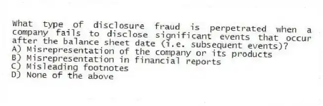 What type of disclosure fraud is perpetrated when a company fails to disclose significant events that occur after the balance sheet date (i.e. subsequent events)?
A) Misrepresentation of the company or its products
B) Misrepresentation in financial reports
C) Misleading footnotes
D) None of the above