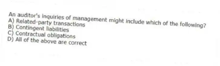 An auditor's inquiries of management might include which of the following?
A) Related-party transactions
B) Contingent liabilities
C) Contractual obligations
D) All of the above are correct