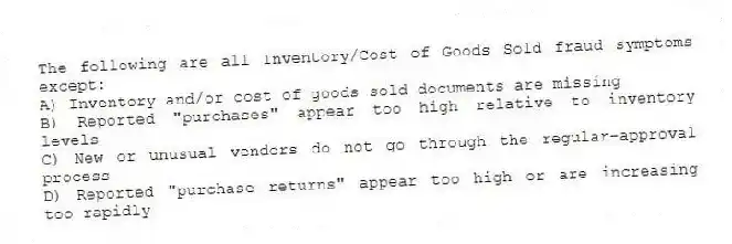 The following are all Inventory/Cost of Goods Sold fraud symptoms except:
A) Inventory and/or cost of goods sold documents are missing
B) Reported "purchases" appear too high relative to inventory levels
C) New or unusual vendors do not go through the regular-approval process
D) Reported "purchase returns" appear too high or are increasing too rapidly