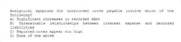 Analytical symptoms for unrecorded notes payable involve which of the following?
A) Significant increases in recorded debt
B) Unreasonable relationships between interest expense and recorded liabilities
C) Reported notes appear too high
D) None of the above
