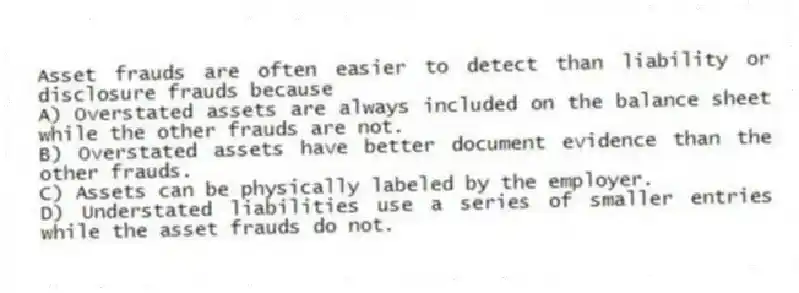 Asset frauds are often easier to detect than liability or disclosure frauds because
A) Overstated assets are always included on the balance sheet while the other frauds are not.
B) Overstated assets have better document evidence than the other frauds.
C) Assets can be physically labeled by the employer.
D) Understated liabilities use a series of smaller entries while the asset frauds do not.