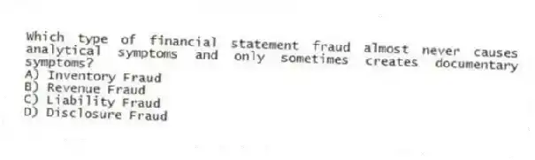 Which type of financial statement fraud almost never causes analytical symptoms and only sometimes creates documentary symptoms?
A) Inventory Fraud
B) Revenue Fraud
C) Liability Fraud
D) Disclosure Fraud