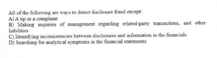 All of the following are ways to detect disclosure fraud except:
A) A tip or a complaint
B) Making inquiries of management regarding related-party transactions, and other liabilities
C) Identifying inconsistencies between disclosures and information in the financials
D) Searching for analytical symptoms in the financial statements