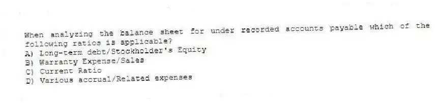 When analyzing the balance sheet for under recorded accounts payable which of the following ratios is applicable?
A) Long-term debt/Stockholder's Equity
B) Warranty Expense/Sales
C) Current Ratio
D) Various accrual/Related expenses