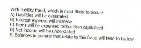 With liability fraud, which is most likely to occur?
A) Liabilities will be overstated
B) Interest expense will increase
C) Items will be expensed rather than capitalized
D) Net income will be understated
E) Balances in general that relate to this fraud will tend to be low