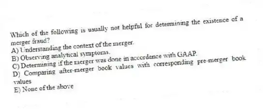 Which of the following is usually not helpful for determining the existence of a merger fraud?
A) Understanding the context of the merger.
B) Observing analytical symptoms.
C) Determining if the merger was done in accordance with GAAP.
D) Comparing after-merger book values with corresponding pre-merger book values
E) None of the above