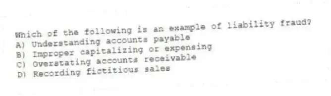 Which of the following is an example of liability fraud?
A) Understanding accounts payable
B) Improper capitalizing or expensing
C) Overstating accounts receivable
D) Recording fictitious sales