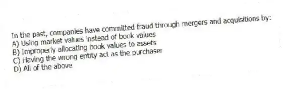 In the past, companies have committed fraud through mergers and acquisitions by:
A) Using market values instead of book values
B) Improperly allocating book values to assets
C) Having the wrong entity act as the purchaser
D) All of the above