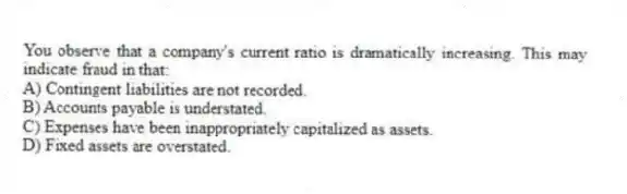 You observe that a company's current ratio is dramatically increasing. This may indicate fraud in that:
A) Contingent liabilities are not recorded.
B) Accounts payable is understated.
C) Expenses have been inappropriately capitalized as assets.
D) Fixed assets are overstated.