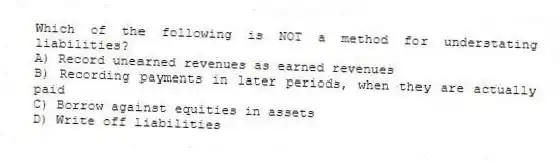 Which of the following is NOT a method for understating liabilities?
A) Record unearned revenues as earned revenues
B) Recording payments in later periods, when they are actually paid
C) Borrow against equities in assets
D) Write off liabilities