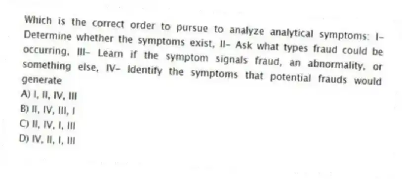 Which is the correct order to pursue to analyze analytical symptoms: I- Determine whether the symptoms exist, II- Ask what types fraud could be occurring, III- Learn if the symptom signals fraud, an abnormality, or something else, IV- Identify the symptoms that potential frauds would generate
A) I, II, IV, III
B) II, IV, III, I
C) II, IV, I, III
D) IV, II, I, III