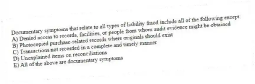 Documentary symptoms that relate to all types of liability fraud include all of the following except:
A) Denied access to records, facilities, or people from whom audit evidence might be obtained
B) Photocopied purchase-related records where originals should exist
C) Transactions not recorded in a complete and timely manner
D) Unexplained items on reconciliations
E) All of the above are documentary symptoms