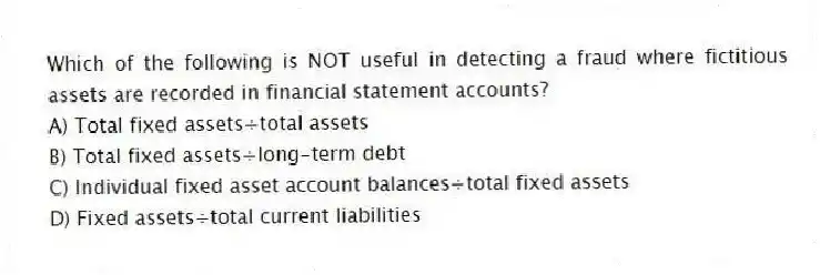 Which of the following is NOT useful in detecting a fraud where fictitious assets are recorded in financial statement accounts?
A) Total fixed assets÷total assets
B) Total fixed assets÷long-term debt
C) Individual fixed asset account balances÷total fixed assets
D) Fixed assets÷total current liabilities