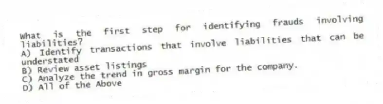 What is the first step for identifying frauds involving liabilities?
A) Identify transactions that involve liabilities that can be understated
B) Review asset listings
C) Analyze the trend in gross margin for the company.
D) All of the Above