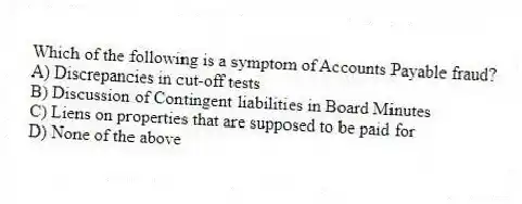 Which of the following is a symptom of Accounts Payable fraud?
A) Discrepancies in cut-off tests
B) Discussion of Contingent liabilities in Board Minutes
C) Liens on properties that are supposed to be paid for
D) None of the above