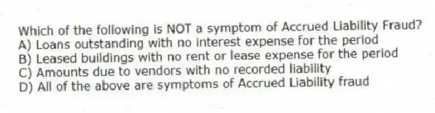 Which of the following is NOT a symptom of Accrued Liability Fraud?
A) Loans outstanding with no interest expense for the period
B) Leased buildings with no rent or lease expense for the period
C) Amounts due to vendors with no recorded liability
D) All of the above are symptoms of Accrued Liability fraud