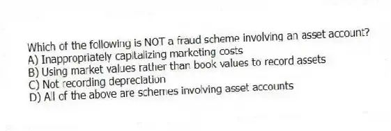Which of the following is NOT a fraud scheme involving an asset account?
A) Inappropriately capitalizing marketing costs
B) Using market values rather than book values to record assets
C) Not recording depreciation
D) All of the above are schemes involving asset accounts
