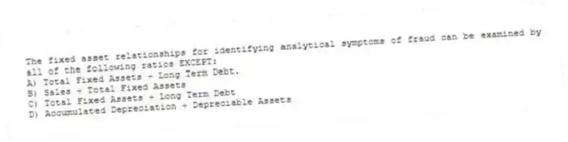 The fixed asset relationships for identifying analytical symptoms of fraud can be examined by all of the following ratios EXCEPT:
A) Total Fixed Assets ÷ Long Term Debt.
B) Sales ÷ Total Fixed Assets
C) Total Fixed Assets ÷ Long Term Debt
D) Accumulated Depreciation ÷ Depreciable Assets