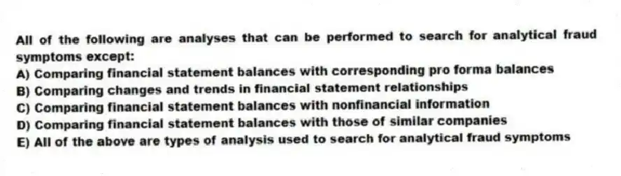 All of the following are analyses that can be performed to search for analytical fraud symptoms except:
A) Comparing financial statement balances with corresponding pro forma balances
B) Comparing changes and trends in financial statement relationships
C) Comparing financial statement balances with nonfinancial information
D) Comparing financial statement balances with those of similar companies
E) All of the above are types of analysis used to search for analytical fraud symptoms