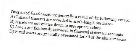 Overstated fixed assets are generally a result of the following except:
A) Inflated amounts are recorded in arm's-length purchases
B) Assets are not written down to appropriate values
C) Assets are fictitiously recorded in financial statement accounts
D) Fixed assets are generally overstated for all of the above reasons