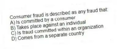 Consumer fraud is described as any fraud that:
A) Is committed by a consumer
B) Takes place against an individual
C) Is fraud committed within an organization
D) Comes from a separate country