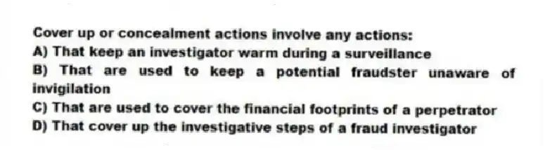 Cover up or concealment actions involve any actions:
A) That keep an investigator warm during a surveillance
B) That are used to keep a potential fraudster unaware of invigilation
C) That are used to cover the financial footprints of a perpetrator
D) That cover up the investigative steps of a fraud investigator