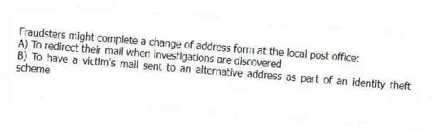 Fraudsters might complete a change of address form at the local post office:
A) To redirect their mail when investigations are discovered
B) To have a victim's mail sent to an alternative address as part of an identity theft scheme