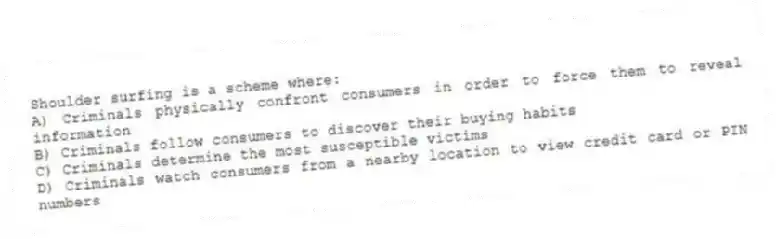 Shoulder surfing is a scheme where:
A) Criminals physically confront consumers in order to force them to reveal information
B) Criminals follow consumers to discover their buying habits
C) Criminals determine the most susceptible victims
D) Criminals watch consumers from a nearby location to view credit card or PIN numbers