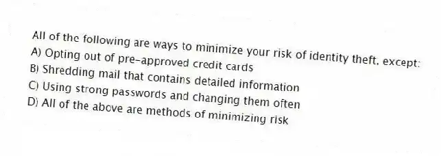 All of the following are ways to minimize your risk of identity theft, except:
A) Opting out of pre-approved credit cards
B) Shredding mail that contains detailed information
C) Using strong passwords and changing them often
D) All of the above are methods of minimizing risk