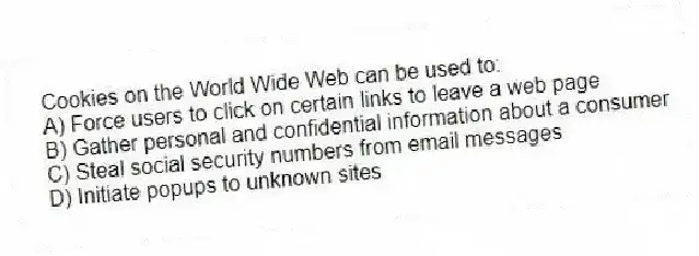 Cookies on the World Wide Web can be used to:
A) Force users to click on certain links to leave a web page
B) Gather personal and confidential information about a consumer
C) Steal social security numbers from email messages
D) Initiate popups to unknown sites