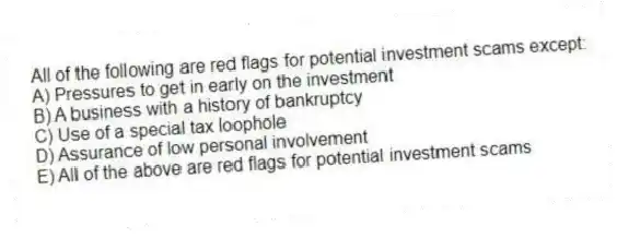 All of the following are red flags for potential investment scams except:
A) Pressures to get in early on the investment
B) A business with a history of bankruptcy
C) Use of a special tax loophole
D) Assurance of low personal involvement
E) All of the above are red flags for potential investment scams