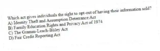 Which act gives individuals the right to opt-out of having their information sold?
A) Identity Theft and Assumption Deterrance Act
B) Family Education Rights and Privacy Act of 1974
C) The Gramm-Leach-Bliley Act
D) Fair Credit Reporting Act