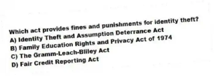 Which act provides fines and punishments for identity theft?
A) Identity Theft and Assumption Deterrance Act
B) Family Education Rights and Privacy Act of 1974
C) The Gramm-Leach-Bliley Act
D) Fair Credit Reporting Act