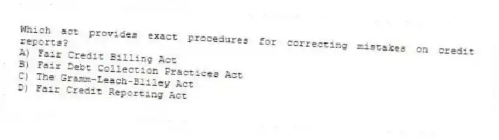 Which act provides exact procedures for correcting mistakes on credit reports?
A) Fair Credit Billing Act
B) Fair Debt Collection Practices Act
C) The Gramm-Leach-Bliley Act
D) Fair Credit Reporting Act
